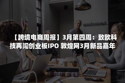 【跨境电商周报】3月第四周：致欧科技再闯创业板IPO 敦煌网3月新品嘉年华收官 天猫国际调整疫情影响地区发货要求