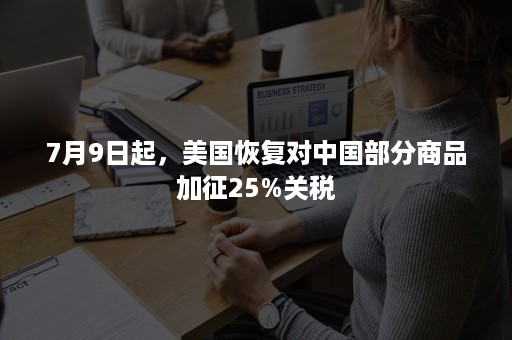 7月9日起，美国恢复对中国部分商品加征25%关税