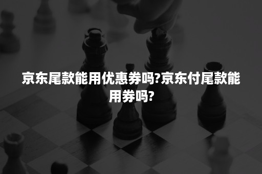 京东尾款能用优惠券吗?京东付尾款能用券吗?