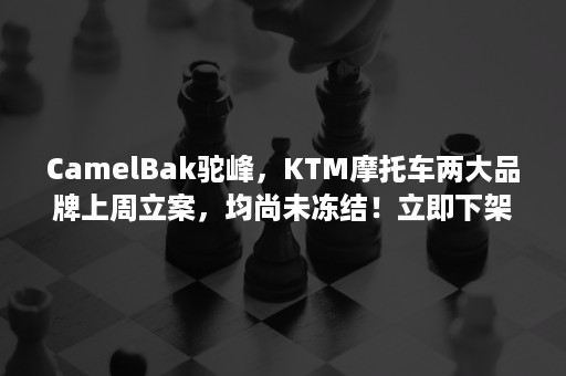 CamelBak驼峰，KTM摩托车两大品牌上周立案，均尚未冻结！立即下架！