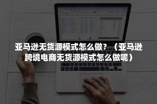 亚马逊无货源模式怎么做？（亚马逊跨境电商无货源模式怎么做呢）