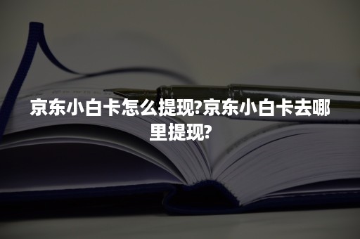 京东小白卡怎么提现?京东小白卡去哪里提现?