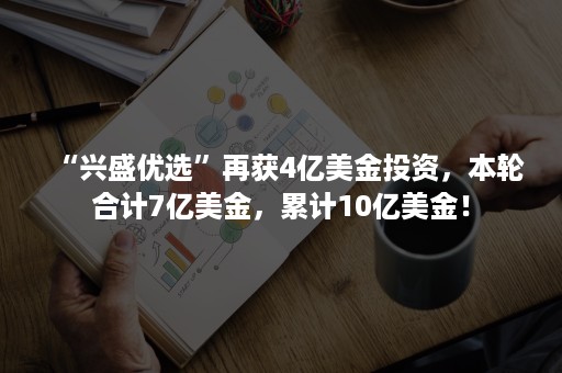 “兴盛优选”再获4亿美金投资，本轮合计7亿美金，累计10亿美金！