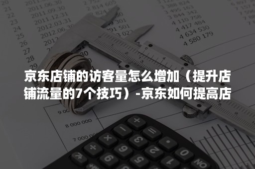 京东店铺的访客量怎么增加（提升店铺流量的7个技巧）-京东如何提高店铺流量和访客