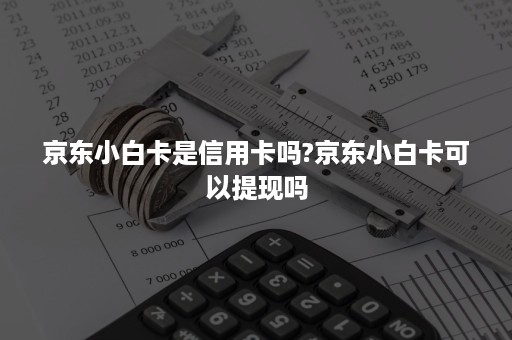 京东小白卡是信用卡吗?京东小白卡可以提现吗