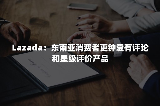 Lazada：东南亚消费者更钟爱有评论和星级评价产品