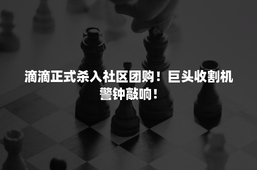 滴滴正式杀入社区团购！巨头收割机警钟敲响！