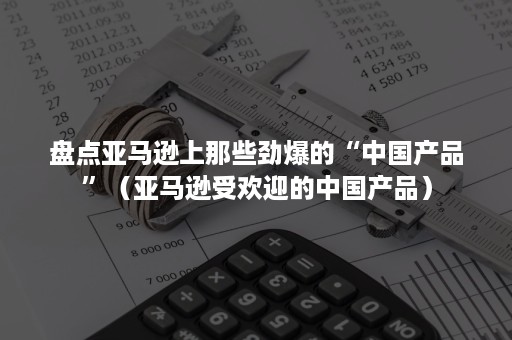 盘点亚马逊上那些劲爆的“中国产品”（亚马逊受欢迎的中国产品）