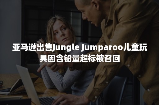 亚马逊出售Jungle Jumparoo儿童玩具因含铅量超标被召回