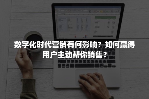 数字化时代营销有何影响？如何赢得用户主动帮你销售？