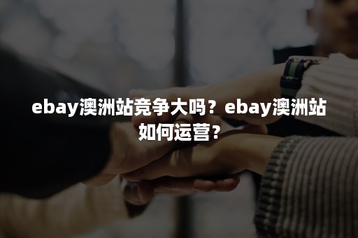 ebay澳洲站竞争大吗？ebay澳洲站如何运营？