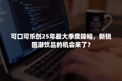 可口可乐创25年最大季度降幅，新锐国潮饮品的机会来了？