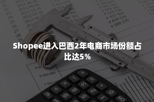 Shopee进入巴西2年电商市场份额占比达5%