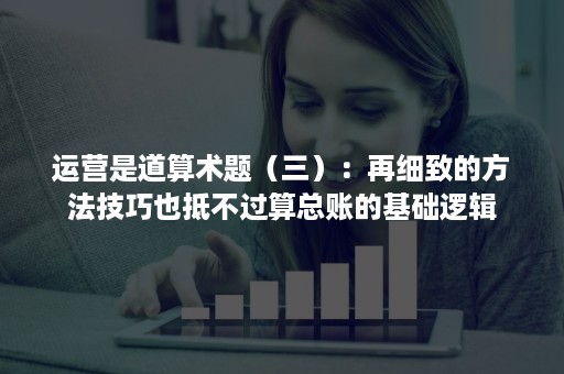 运营是道算术题（三）：再细致的方法技巧也抵不过算总账的基础逻辑