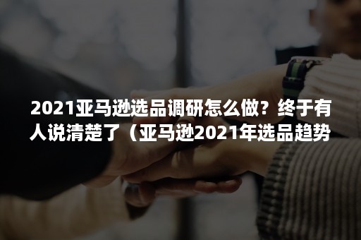 2021亚马逊选品调研怎么做？终于有人说清楚了（亚马逊2021年选品趋势）