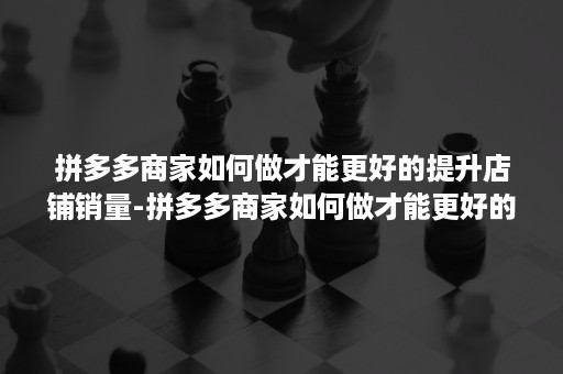 拼多多商家如何做才能更好的提升店铺销量-拼多多商家如何做才能更好的提升店铺销量呢