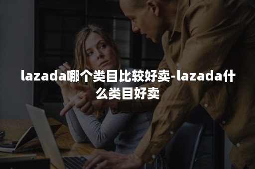 lazada哪个类目比较好卖-lazada什么类目好卖