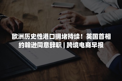 欧洲历史性港口拥堵持续！英国首相约翰逊同意辞职 | 跨境电商早报