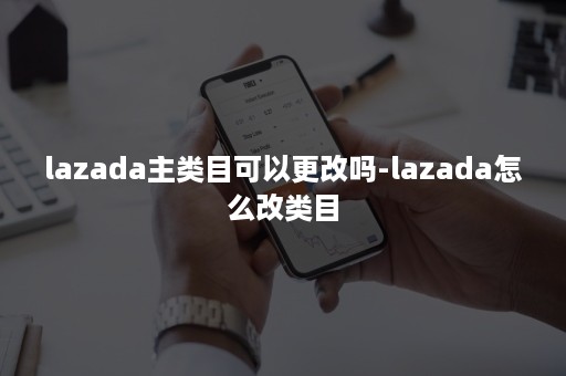 lazada主类目可以更改吗-lazada怎么改类目 lazada主类目可以更改吗-lazada怎么改类目