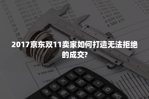 2017京东双11卖家如何打造无法拒绝的成交?