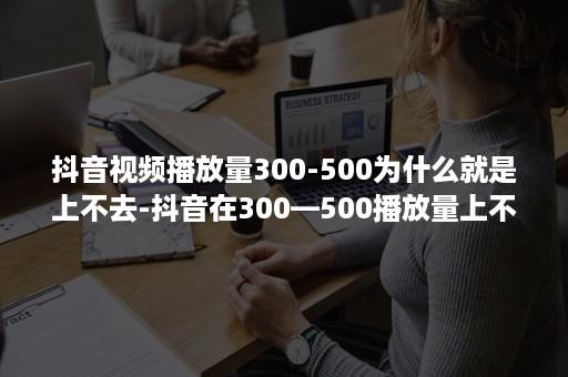 抖音视频播放量300-500为什么就是上不去-抖音在300—500播放量上不去