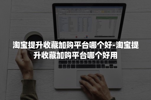 淘宝提升收藏加购平台哪个好-淘宝提升收藏加购平台哪个好用