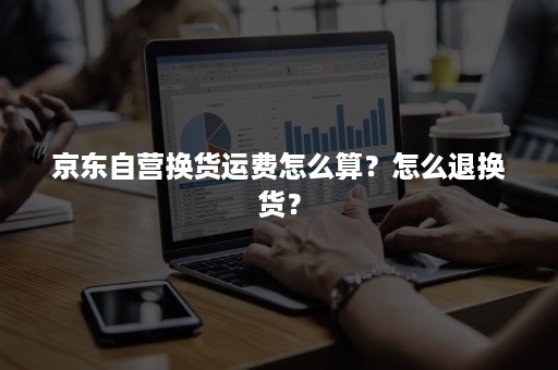 京东自营换货运费怎么算?怎么退换货? 京东自营换货运费怎么算?怎么退换货?