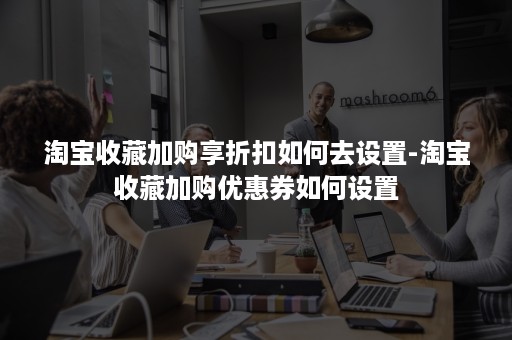 淘宝收藏加购享折扣如何去设置-淘宝收藏加购优惠券如何设置