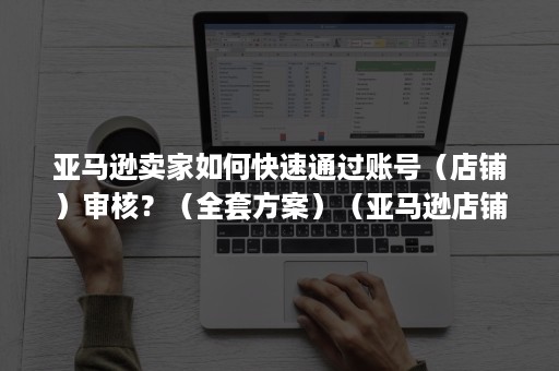 亚马逊卖家如何快速通过账号（店铺）审核？（全套方案）（亚马逊店铺收款账号怎么申请）