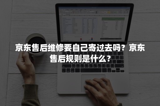 京东售后维修要自己寄过去吗?京东售后规则是什么? 京东售后维修要自己寄过去吗?京东售后规则是什么?