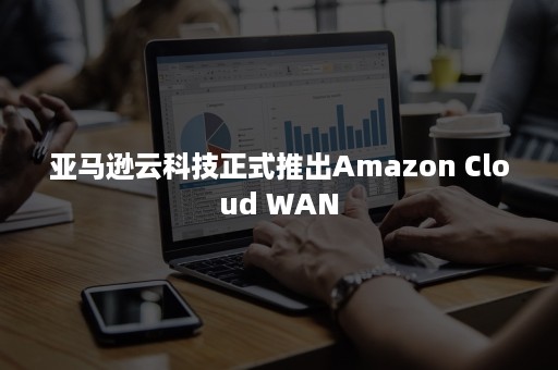 亚马逊云科技正式推出Amazon Cloud WAN