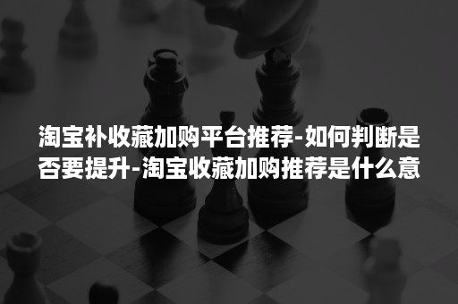 淘宝补收藏加购平台推荐-如何判断是否要提升-淘宝收藏加购推荐是什么意思