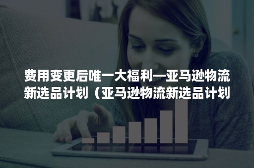 费用变更后唯一大福利—亚马逊物流新选品计划（亚马逊物流新选品计划可以取消吗）