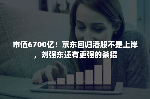 市值6700亿！京东回归港股不是上岸，刘强东还有更强的杀招