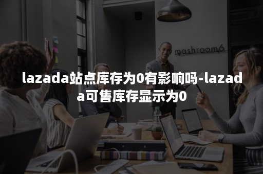 lazada站点库存为0有影响吗-lazada可售库存显示为0