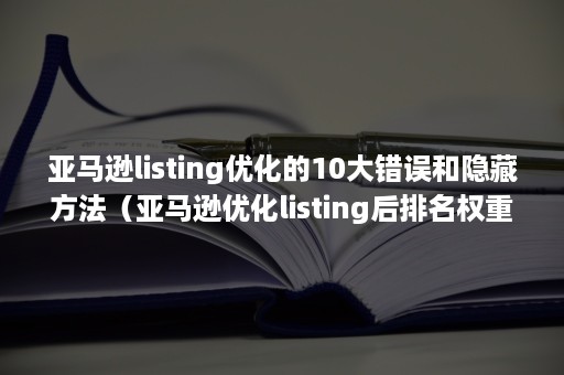 亚马逊listing优化的10大错误和隐藏方法（亚马逊优化listing后排名权重的影响）