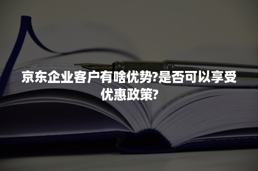 京东企业客户有啥优势?是否可以享受优惠政策?