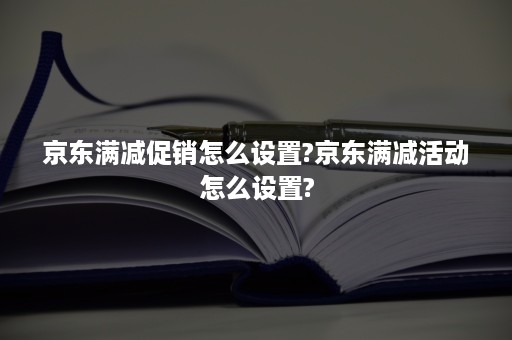 京东满减促销怎么设置?京东满减活动怎么设置?