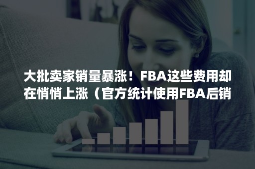 大批卖家销量暴涨！FBA这些费用却在悄悄上涨（官方统计使用FBA后销量可以提升）