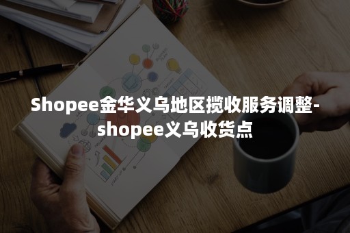 Shopee金华义乌地区揽收服务调整-shopee义乌收货点