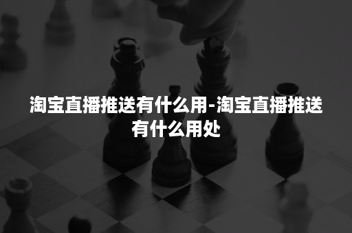 淘宝直播推送有什么用-淘宝直播推送有什么用处