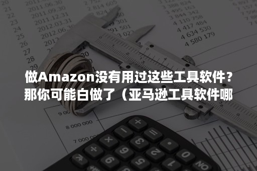 做Amazon没有用过这些工具软件？那你可能白做了（亚马逊工具软件哪个好用）