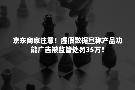 京东商家注意！虚假数据宣称产品功能广告被监管处罚35万！