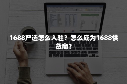 1688严选怎么入驻？怎么成为1688供货商？