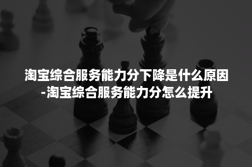 淘宝综合服务能力分下降是什么原因-淘宝综合服务能力分怎么提升