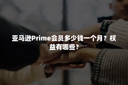 亚马逊Prime会员多少钱一个月？权益有哪些？