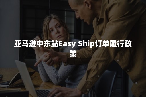 亚马逊中东站Easy Ship订单履行政策