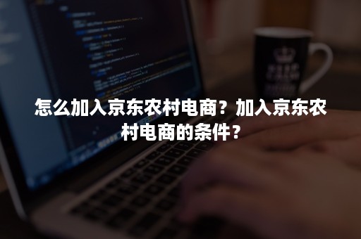 怎么加入京东农村电商？加入京东农村电商的条件？