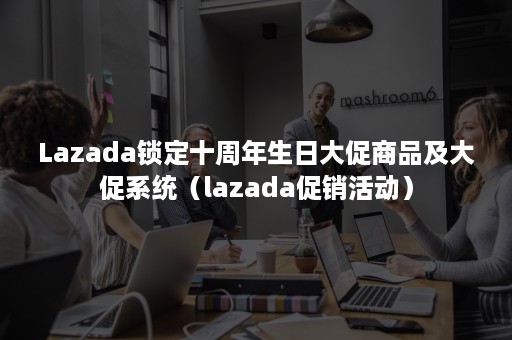 Lazada锁定十周年生日大促商品及大促系统（lazada促销活动）