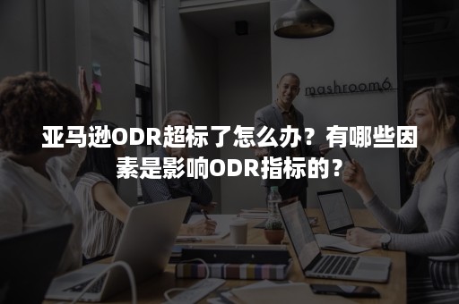 亚马逊ODR超标了怎么办？有哪些因素是影响ODR指标的？